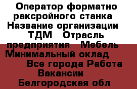 Оператор форматно-раксройного станка › Название организации ­ ТДМ › Отрасль предприятия ­ Мебель › Минимальный оклад ­ 40 000 - Все города Работа » Вакансии   . Белгородская обл.